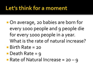  On average, 20 babies are born for 
every 1000 people and 9 people die 
for every 1000 people in a year. 
What is the rate of natural increase? 
 Birth Rate = 20 
 Death Rate = 9 
 Rate of Natural Increase = 20 – 9 
 