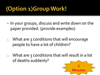  In your groups, discuss and write down on the 
paper provided. (provide examples) 
1. What are 3 conditions that will encourage 
people to have a lot of children? 
2. What are 3 conditions that will result in a lot 
of deaths suddenly? 
5 
Minutes 
 