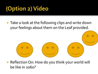  Take a look at the following clips and write down 
your feelings about them on the Leaf provided. 
 Reflection Qn: How do you think your world will 
be like in 2060? 
 
