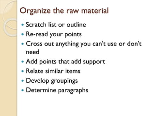 Organize the raw material
Scratch list or outline
 Re-read your points
 Cross out anything you can’t use or don’t
need
 Add points that add support
 Relate similar items
 Develop groupings
 Determine paragraphs


 