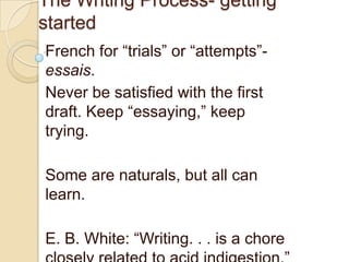 The Writing Process- getting
started
French for “trials” or “attempts”essais.
Never be satisfied with the first
draft. Keep “essaying,” keep
trying.
Some are naturals, but all can
learn.
E. B. White: “Writing. . . is a chore

 