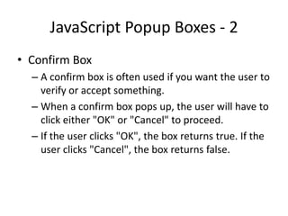 JavaScript Popup Boxes - 2
• Confirm Box
  – A confirm box is often used if you want the user to
    verify or accept something.
  – When a confirm box pops up, the user will have to
    click either "OK" or "Cancel" to proceed.
  – If the user clicks "OK", the box returns true. If the
    user clicks "Cancel", the box returns false.
 