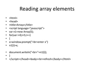 Reading array elements
•   <html>
•   <head>
•   <title>Arrays</title>
•   <script language="javascript">
•   var n1=new Array(5);
•   for(var i=0;i<5;i++)
•   {
•   x=window.prompt("<br>enter x")
•   n1[i]=x;

• document.writeln("<br>"+n1[i]);
• }
• </script></head><body><br>refresh</body></html>
 
