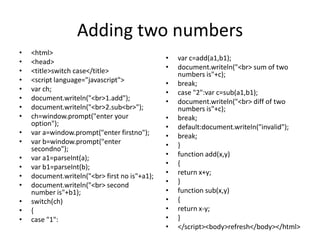 Adding two numbers
•   <html>
•   <head>                                     •   var c=add(a1,b1);
•   <title>switch case</title>                 •   document.writeln("<br> sum of two
                                                   numbers is"+c);
•   <script language="javascript">             •   break;
•   var ch;                                    •   case "2":var c=sub(a1,b1);
•   document.writeln("<br>1.add");             •   document.writeln("<br> diff of two
•   document.writeln("<br>2.sub<br>");             numbers is"+c);
•   ch=window.prompt("enter your               •   break;
    option");                                  •   default:document.writeln("invalid");
•   var a=window.prompt("enter firstno");      •   break;
•   var b=window.prompt("enter                 •   }
    secondno");
•   var a1=parseInt(a);                        •   function add(x,y)
•   var b1=parseInt(b);                        •   {
•   document.writeln("<br> first no is"+a1);   •   return x+y;
•   document.writeln("<br> second              •   }
    number is"+b1);                            •   function sub(x,y)
•   switch(ch)                                 •   {
•   {                                          •   return x-y;
•   case "1":                                  •   }
                                               •   </script><body>refresh</body></html>
 