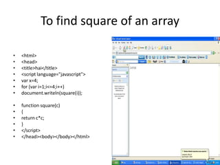 To find square of an array

•   <html>
•   <head>
•   <title>hai</title>
•   <script language="javascript">
•   var x=4;
•   for (var i=1;i<=4;i++)
•   document.writeln(square(i));

•   function square(c)
•   {
•   return c*c;
•   }
•   </script>
•   </head><body></body></html>
 