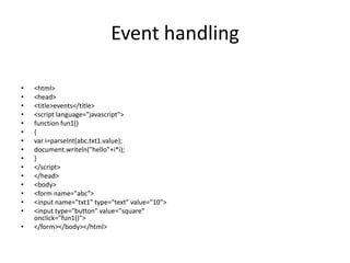 Event handling

•   <html>
•   <head>
•   <title>events</title>
•   <script language="javascript">
•   function fun1()
•   {
•   var i=parseInt(abc.txt1.value);
•   document.writeln("hello"+i*i);
•   }
•   </script>
•   </head>
•   <body>
•   <form name="abc">
•   <input name="txt1" type="text" value="10">
•   <input type="button" value="square"
    onclick="fun1()">
•   </form></body></html>
 