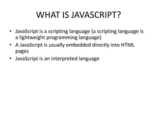 WHAT IS JAVASCRIPT?
• JavaScript is a scripting language (a scripting language is
  a lightweight programming language)
• A JavaScript is usually embedded directly into HTML
  pages
• JavaScript is an interpreted language
 