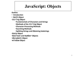 JavaScript: Objects
Outline
• Introduction
• Math Object
•String Object
     •Fundamentals of Characters and Strings
     •Methods of the String Object
     •Character-Processing Methods
     •Searching Methods
     •Splitting Strings and Obtaining Substrings
•Date Object
•Boolean and Number Objects
•document Object
•window Object




                                                   32
 