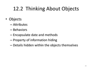 12.2 Thinking About Objects
• Objects
  – Attributes
  – Behaviors
  – Encapsulate date and methods
  – Property of information hiding
  – Details hidden within the objects themselves




                                                   34
 