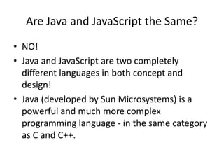 Are Java and JavaScript the Same?
• NO!
• Java and JavaScript are two completely
  different languages in both concept and
  design!
• Java (developed by Sun Microsystems) is a
  powerful and much more complex
  programming language - in the same category
  as C and C++.
 