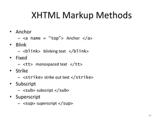 XHTML Markup Methods
• Anchor
   – <a name = “top”> Anchor </a>
• Blink
   – <blink> blinking text </blink>
• Fixed
   – <tt> monospaced text </tt>
• Strike
   – <strike> strike out text </strike>
• Subscript
   – <sub> subscript </sub>
• Superscript
   – <sup> superscript </sup>

                                          46
 