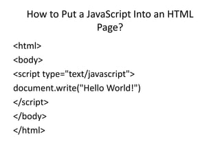 How to Put a JavaScript Into an HTML
                  Page?
<html>
<body>
<script type="text/javascript">
document.write("Hello World!")
</script>
</body>
</html>
 