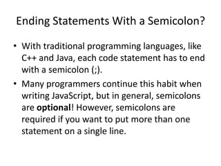 Ending Statements With a Semicolon?
• With traditional programming languages, like
  C++ and Java, each code statement has to end
  with a semicolon (;).
• Many programmers continue this habit when
  writing JavaScript, but in general, semicolons
  are optional! However, semicolons are
  required if you want to put more than one
  statement on a single line.
 