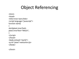 Object Referencing
<html>
<head>
<title>inner text</title>
<script language="javascript">
function start()
{
alert(ptext.innerText);
ptext.innerText="Mtech";
}
</script>
</head>
<body onload="start()">
<p id="ptext">welcome</p>
</body>

</html>
 