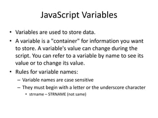 JavaScript Variables
• Variables are used to store data.
• A variable is a "container" for information you want
  to store. A variable's value can change during the
  script. You can refer to a variable by name to see its
  value or to change its value.
• Rules for variable names:
   – Variable names are case sensitive
   – They must begin with a letter or the underscore character
      • strname – STRNAME (not same)
 