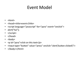 Event Model

•   <html>
•   <head><title>event</title>
•   <script language="javascript" for="para" event="onclick">
•   alert("hai");
•   </script>
•   </head>
•   <body>
•   <p id="para">click on this text</p>
•   <input type="button" value="press" onclick="alert('button clicked')">
•   </body></html>
 