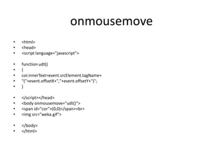 onmousemove
•   <html>
•   <head>
•   <script language="javascript">

•   function udt()
•   {
•   cor.innerText=event.srcElement.tagName+
•   "("+event.offsetX+","+event.offsetY+")";
•   }

•   </script></head>
•   <body onmousemove="udt()">
•   <span id="cor">(0,0)</span><br>
•   <img src="weka.gif">

•   </body>
•   </html>
 