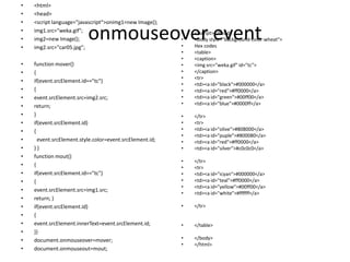 •   <html>
•   <head>
•   <script language="javascript“>onimg1=new Image();
•
•
•
    img1.src="weka.gif";
    img2=new Image();
    img2.src="car05.jpg";
                          onmouseover event               •
                                                          •
                                                          •
                                                              </script></head>
                                                              <body style="background-color:wheat">
                                                              Hex codes
                                                          •   <table>
                                                          •   <caption>
•   function mover()                                      •   <img src="weka.gif" id="tc">
•   {                                                     •   </caption>
                                                          •   <tr>
•   if(event.srcElement.id=="tc")
                                                          •   <td><a id="black">#000000</a>
•   {                                                     •   <td><a id="red">#ff0000</a>
•   event.srcElement.src=img2.src;                        •   <td><a id="green">#00ff00</a>
•   return;                                               •   <td><a id="blue">#0000ff</a>

•   }                                                     •   </tr>
•   if(event.srcElement.id)                               •   <tr>
•   {                                                     •   <td><a id="olive">#808000</a>
                                                          •   <td><a id="puple">#800080</a>
•     event.srcElement.style.color=event.srcElement.id;   •   <td><a id="red">#ff0000</a>
•   }}                                                    •   <td><a id="silver">#c0c0c0</a>
•   function mout()
                                                          •   </tr>
•   {                                                     •   <tr>
•   if(event.srcElement.id=="tc")                         •   <td><a id="icyan">#000000</a>
•   {                                                     •   <td><a id="teal">#ff0000</a>
                                                          •   <td><a id="yellow">#00ff00</a>
•   event.srcElement.src=img1.src;
                                                          •   <td><a id="white">#ffffff</a>
•   return; }
•   if(event.srcElement.id)                               •   </tr>
•   {
•   event.srcElement.innerText=event.srcElement.id;       •   </table>
•   }}
•   document.onmouseover=mover;                           •   </body>
                                                          •   </html>
•   document.onmouseout=mout;
 