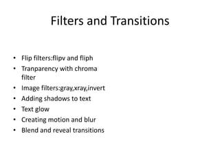 Filters and Transitions

• Flip filters:flipv and fliph
• Tranparency with chroma
  filter
• Image filters:gray,xray,invert
• Adding shadows to text
• Text glow
• Creating motion and blur
• Blend and reveal transitions
 