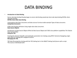 DATA BINDING
•   Introduction to Data Binding
    Server-side data binding Disadvantages to server-side binding JavaScript client-side data binding DHTML client-
    side data binding
    DHTML Client-Side Data Binding
    Using tabular data Data consumers and data sources Furniture table example Types of data consumers
    Using Data Consumers
    HTML data binding attributes Using single-value data consumers
    Data Source Objects
    Introduction to Data Source Objects What do Data Source Objects do? DSO cross-platform capabilities The Tabular
    Data Control (TDC)
    Using the TDC
    Creating the element DataURL and UseHeader parameters Car Catalog using INPUT elements Navigating single-
    value data Car Catalog with navigation buttons
    Managing the TDC
    TDC data file properties Sorting with the TDC Setting Sort in the OBJECT Setting SortColumn with a script
    This course is distributed with:
 