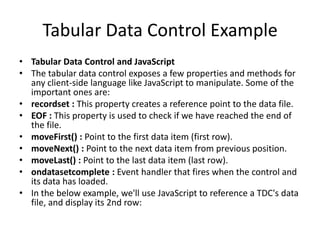 Tabular Data Control Example
• Tabular Data Control and JavaScript
• The tabular data control exposes a few properties and methods for
  any client-side language like JavaScript to manipulate. Some of the
  important ones are:
• recordset : This property creates a reference point to the data file.
• EOF : This property is used to check if we have reached the end of
  the file.
• moveFirst() : Point to the first data item (first row).
• moveNext() : Point to the next data item from previous position.
• moveLast() : Point to the last data item (last row).
• ondatasetcomplete : Event handler that fires when the control and
  its data has loaded.
• In the below example, we'll use JavaScript to reference a TDC's data
  file, and display its 2nd row:
 