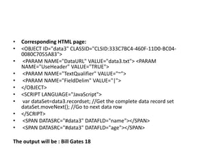 •   Corresponding HTML page:
•   <OBJECT ID="data3" CLASSID="CLSID:333C7BC4-460F-11D0-BC04-
    0080C7055A83">
•   <PARAM NAME="DataURL" VALUE="data3.txt"> <PARAM
    NAME="UseHeader" VALUE="TRUE">
•   <PARAM NAME="TextQualifier" VALUE="~">
•   <PARAM NAME="FieldDelim" VALUE="|">
•   </OBJECT>
•   <SCRIPT LANGUAGE="JavaScript">
•   var dataSet=data3.recordset; //Get the complete data record set
    dataSet.moveNext(); //Go to next data row
•   </SCRIPT>
•   <SPAN DATASRC="#data3" DATAFLD="name"></SPAN>
•   <SPAN DATASRC="#data3" DATAFLD="age"></SPAN>

The output will be : Bill Gates 18
 