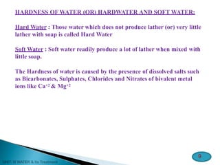 HARDNESS OF WATER (OR) HARDWATER AND SOFT WATER:
Hard Water : Those water which does not produce lather (or) very little
lather with soap is called Hard Water
Soft Water : Soft water readily produce a lot of lather when mixed with
little soap.
The Hardness of water is caused by the presence of dissolved salts such
as Bicarbonates, Sulphates, Chlorides and Nitrates of bivalent metal
ions like Ca+2 & Mg+2
9
 
