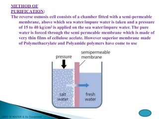 METHOD OF
PURIFICATION:
The reverse osmosis cell consists of a chamber fitted with a semi-permeable
membrane, above which sea water/impure water is taken and a pressure
of 15 to 40 kg/cm2 is applied on the sea water/impure water. The pure
water is forced through the semi permeable membrane which is made of
very thin films of cellulose acelate. However superior membrane made
of Polymethacrylate and Polyamide polymers have come to use
 
