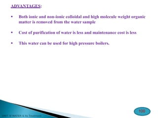 ADVANTAGES:
 Both ionic and non-ionic colloidal and high molecule weight organic
matter is removed from the water sample
 Cost of purification of water is less and maintenance cost is less
 This water can be used for high pressure boilers.
100
 