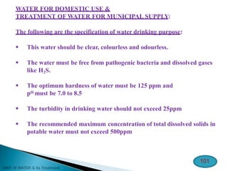 WATER FOR DOMESTIC USE &
TREATMENT OF WATER FOR MUNICIPAL SUPPLY:
The following are the specification of water drinking purpose:
 This water should be clear, colourless and odourless.
 The water must be free from pathogenic bacteria and dissolved gases
like H2S.
 The optimum hardness of water must be 125 ppm and
pH must be 7.0 to 8.5
 The turbidity in drinking water should not exceed 25ppm
 The recommended maximum concentration of total dissolved solids in
potable water must not exceed 500ppm
101
 