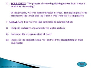 1) SCREENING: The process of removing floating matter from water is
known as “Screening”
In this process, water is passed through a screen. The floating matter is
arrested by the screen and the water is free from the folating matter.
1) AERATION: The water is then subjected to aeration which
i) Helps in exchange of gases between water and air.
ii) Increases the oxygen content of water
iii) Removes the impurities like ‘Fe’ and ‘Mn’ by precipitating as their
hydroxides
103
 