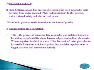 3) SEDIMENTATION:
i) Plain Sedimentation: The process of removing big sized suspended solid
particles from water is called ‘Plain Sedimentation’. In this process,
water is stored in big tanks for several hours.
70% of solid particles settle down due to the force of gravity
i) Sedimentation By Coagulation:
 This is the process of removing fine suspended and colloidal impurities
by adding coagulants like alum, ferrous sulpate and sodium aluminate.
When coagulant is added to water, “Floc Formation” takes place due to
hydroxide formation which can gather tiny particles together to form
bigger particles and settle down quickly
104
 