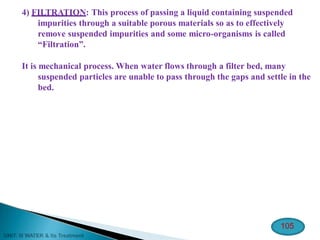 4) FILTRATION: This process of passing a liquid containing suspended
impurities through a suitable porous materials so as to effectively
remove suspended impurities and some micro-organisms is called
“Filtration”.
It is mechanical process. When water flows through a filter bed, many
suspended particles are unable to pass through the gaps and settle in the
bed.
105
 