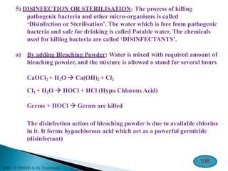 5) DISINFECTION OR STERILISATION: The process of killing
pathogenic bacteria and other micro-organisms is called
‘Disinfection or Sterilisation’. The water which is free from pathogenic
bacteria and safe for drinking is called Potable water. The chemicals
used for killing bacteria are called ‘DISINFECTANTS’.
a) By adding Bleaching Powder: Water is mixed with required amount of
bleaching powder, and the mixture is allowed o stand for several hours
CaOCl2 + H2O  Ca(OH)2 + Cl2
Cl2 + H2O  HOCl + HCl (Hypo Chlorous Acid)
Germs + HOCl  Germs are killed
The disinfection action of bleaching powder is due to available chlorine
in it. It forms hypochlorous acid which act as a powerful germicide
(disinfectant)
106
 