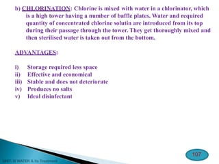 b) CHLORINATION: Chlorine is mixed with water in a chlorinator, which
is a high tower having a number of baffle plates. Water and required
quantity of concentrated chlorine solutin are introduced from its top
during their passage through the tower. They get thoroughly mixed and
then sterilised water is taken out from the bottom.
ADVANTAGES:
i) Storage required less space
ii) Effective and economical
iii) Stable and does not deteriorate
iv) Produces no salts
v) Ideal disinfectant
107
 