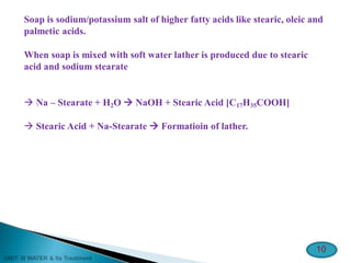 Soap is sodium/potassium salt of higher fatty acids like stearic, oleic and
palmetic acids.
When soap is mixed with soft water lather is produced due to stearic
acid and sodium stearate
 Na – Stearate + H2O  NaOH + Stearic Acid [C17H35COOH]
 Stearic Acid + Na-Stearate  Formatioin of lather.
10
 