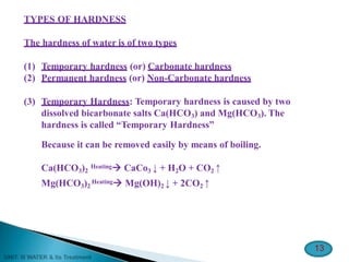 TYPES OF HARDNESS
13
The hardness of water is of two types
(1) Temporary hardness (or) Carbonate hardness
(2) Permanent hardness (or) Non-Carbonate hardness
(3) Temporary Hardness: Temporary hardness is caused by two
dissolved bicarbonate salts Ca(HCO3) and Mg(HCO3). The
hardness is called “Temporary Hardness”
Because it can be removed easily by means of boiling.
Ca(HCO3)2
Heating CaCo3 ↓ + H2O + CO2 ↑
Mg(HCO3)2
Heating Mg(OH)2 ↓ + 2CO2 ↑
 