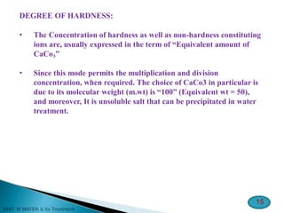 DEGREE OF HARDNESS:
• The Concentration of hardness as well as non-hardness constituting
ions are, usually expressed in the term of “Equivalent amount of
CaCo3”
• Since this mode permits the multiplication and division
concentration, when required. The choice of CaCo3 in particular is
due to its molecular weight (m.wt) is “100” (Equivalent wt = 50),
and moreover, It is unsoluble salt that can be precipitated in water
treatment.
15
 