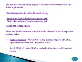 The method of calculating degree of hardness will be clear from the
following formula
•Hardness causing in salt in terms of CaCo3
Amount of the hardness causing salt x 100
Molecular weight of hardness causing salt
UNITS OF HARDNESS:
These are 4 different units in which the hardness of water is expressed
as given below
(1) Parts per million (PPM): PPM is the number of parts of CaCo3
equivalent hardness per 106 parts of water.
i.e., 1 PPM = 1 part of CaCo3 equivalent hardness in 106 parts of
water.
17
 