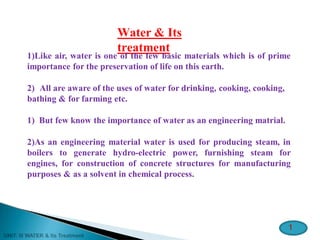 Water & Its
treatment
1)Like air, water is one of the few basic materials which is of prime
importance for the preservation of life on this earth.
2) All are aware of the uses of water for drinking, cooking, cooking,
bathing & for farming etc.
1) But few know the importance of water as an engineering matrial.
2)As an engineering material water is used for producing steam, in
boilers to generate hydro-electric power, furnishing steam for
engines, for construction of concrete structures for manufacturing
purposes & as a solvent in chemical process.
1
 