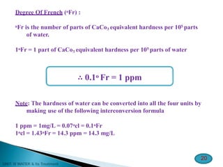 Degree Of French (oFr) :
oFr is the number of parts of CaCo3 equivalent hardness per 105 parts
of water.
1oFr = 1 part of CaCo3 equivalent hardness per 105 parts of water
∴ 0.1o Fr = 1 ppm
Note: The hardness of water can be converted into all the four units by
making use of the following interconversion formula
1 ppm = 1mg/L = 0.07ocl = 0.1oFr
1ocl = 1.43oFr = 14.3 ppm = 14.3 mg/L
20
 