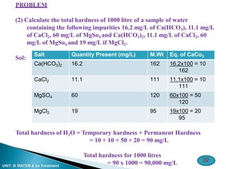 22
UNIT: III WATER & Its Treatment
PROBLEM
(2) Calculate the total hardness of 1000 litre of a sample of water
containing the following impurities 16.2 mg/L of Ca(HCO3), 11.1 mg/L
of CaCl2, 60 mg/L of MgSo4 and Ca(HCO3)2, 11.1 mg/L of CaCl2, 60
mg/L of MgSo4 and 19 mg/L if MgCl2.
Sol:
Total hardness of H2O = Temporary hardness + Permanent Hardness
= 10 + 10 + 50 + 20 = 90 mg/L
Total hardness for 1000 litres
= 90 x 1000 = 90,000 mg/L
Salt Quantity Present (mg/L) M.Wt Eq. of CaCo3
Ca(HCO3)2 16.2 162 16.2x100 = 10
162
CaCl2 11.1 111 11.1x100 = 10
111
MgSO4 60 120 60x100 = 50
120
MgCl2 19 95 19x100 = 20
95
 