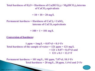 Total hardness of H2O = Hardness of Ca(HCO3)2+ Mg(HCO3)2 interms
of CaCO3 equivalents
= 10 + 10 = 20 mg/L
Permanent hardness = Hardness of CaCl2+ CaSO4
interms of CaCO3 equivalents
= 100 + 1 = 101 mg/L
Conversion of hardness:
1 ppm = 1mg/L = 0.07ocl = 0.1o Fr
Total hardness of the sample of water = 121 ppm = 121 mg/L
= 121 x 0.07 = 8.47ocl and
= 121 x 0.1 = 12.1o F
Permanent hardness = 101 mg/L, 101 ppm, 7.07ocl, 10.1o Fr
Total hardness = 20 mg/L, 20 ppm, 1.4ocl and 2o Fr
 