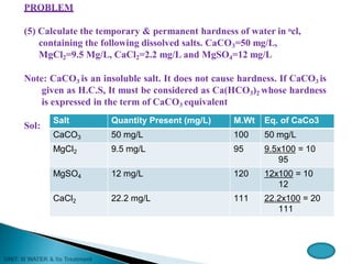 PROBLEM
(5) Calculate the temporary & permanent hardness of water in ocl,
containing the following dissolved salts. CaCO3=50 mg/L,
MgCl2=9.5 Mg/L, CaCl2=2.2 mg/L and MgSO4=12 mg/L
Note: CaCO3 is an insoluble salt. It does not cause hardness. If CaCO3 is
given as H.C.S, It must be considered as Ca(HCO3)2 whose hardness
is expressed in the term of CaCO3 equivalent
Sol:
Salt Quantity Present (mg/L) M.Wt Eq. of CaCo3
CaCO3 50 mg/L 100 50 mg/L
MgCl2 9.5 mg/L 95 9.5x100 = 10
95
MgSO4 12 mg/L 120 12x100 = 10
12
CaCl2 22.2 mg/L 111 22.2x100 = 20
111
 