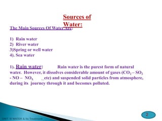 Sources of
Water:
The Main Sources Of Water Are:
1) Rain water
2) River water
3)Spring or well water
4). Sea water
1). Rain water: Rain water is the purest form of natural
water. However, it dissolves considerable amount of gases (CO2 – SO2
- NO – NO2 …etc) and suspended solid particles from atmosphere,
during its journey through it and becomes polluted.
2
 