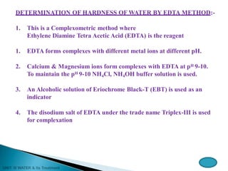 DETERMINATION OF HARDNESS OF WATER BY EDTA METHOD:-
1. This is a Complexometric method where
Ethylene Diamine Tetra Acetic Acid (EDTA) is the reagent
1. EDTA forms complexes with different metal ions at different pH.
2. Calcium & Magnesium ions form complexes with EDTA at pH 9-10.
To maintain the pH 9-10 NH4Cl, NH4OH buffer solution is used.
3. An Alcoholic solution of Eriochrome Black-T (EBT) is used as an
indicator
4. The disodium salt of EDTA under the trade name Triplex-III is used
for complexation
 