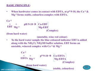 31
UNIT: III WATER & Its Treatment
BASIC PRINCIPLE:
• When hardwater comes in contact with EDTA, at pH 9-10, the Ca+2 &
Mg+2 forms stable, colourless complex with EDTA.
Ca+2
+ +
EBT Mg+2
pH 9-10  Ca-EBT
Mg-EBT
(Complex)
(unstable, wine red colour)
(from hard water)
• To the hard water sample the blue coloured indicator EBT is added
along with the NH4Cl, NH4OH buffer solution. EBT forms an
unstable, winered complex with Ca+2 & Mg+2
Ca+2
+ +
EDTA Mg+2
pH 9-10 
(from hard water)
Ca-EDTA
Mg-EDTA
(Complex)
(stable, colourless)
 