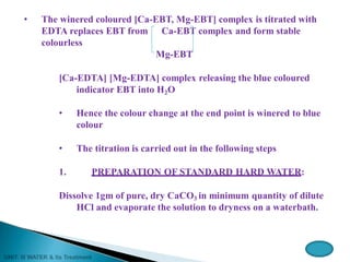 • The winered coloured [Ca-EBT, Mg-EBT] complex is titrated with
EDTA replaces EBT from Ca-EBT complex and form stable
colourless
Mg-EBT
[Ca-EDTA] [Mg-EDTA] complex releasing the blue coloured
indicator EBT into H2O
• Hence the colour change at the end point is winered to blue
colour
• The titration is carried out in the following steps
1. PREPARATION OF STANDARD HARD WATER:
Dissolve 1gm of pure, dry CaCO3 in minimum quantity of dilute
HCl and evaporate the solution to dryness on a waterbath.
 