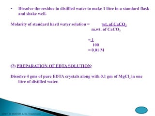 • Dissolve the residue in distilled water to make 1 litre in a standard flask
and shake well.
Molarity of standard hard water solution = wt. of CaCO3
m.wt. of CaCO3
= 1
100
= 0.01 M
(2) PREPARATION OF EDTA SOLUTION:
Dissolve 4 gms of pure EDTA crystals along with 0.1 gm of MgCl2 in one
litre of distilled water.
 
