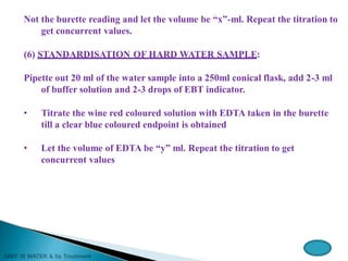 Not the burette reading and let the volume be “x”-ml. Repeat the titration to
get concurrent values.
(6) STANDARDISATION OF HARD WATER SAMPLE:
Pipette out 20 ml of the water sample into a 250ml conical flask, add 2-3 ml
of buffer solution and 2-3 drops of EBT indicator.
• Titrate the wine red coloured solution with EDTA taken in the burette
till a clear blue coloured endpoint is obtained
• Let the volume of EDTA be “y” ml. Repeat the titration to get
concurrent values
 